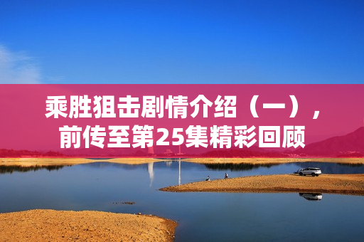 乘胜狙击剧情介绍（一），前传至第25集精彩回顾