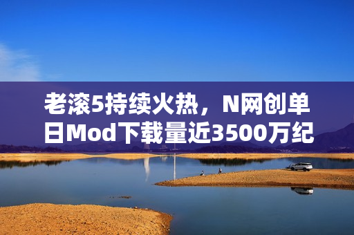 老滚5持续火热，N网创单日Mod下载量近3500万纪录，游戏仍占半壁江山