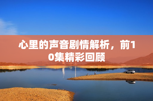 心里的声音剧情解析,前10集精彩回顾 心里的声音剧情解析,前10集精彩回顾