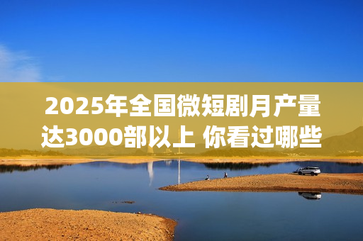 2025年全国微短剧月产量达3000部以上 你看过哪些？(2025全国微短剧盛典颁奖)