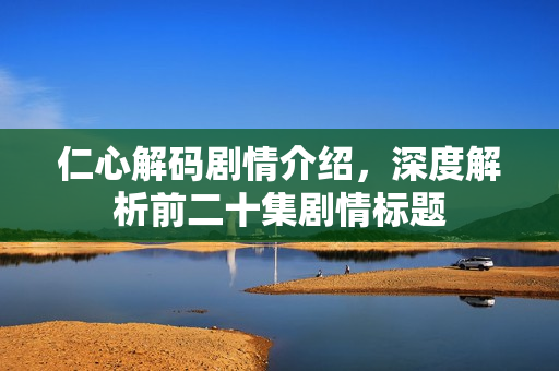 仁心解码剧情介绍，深度解析前二十集剧情标题