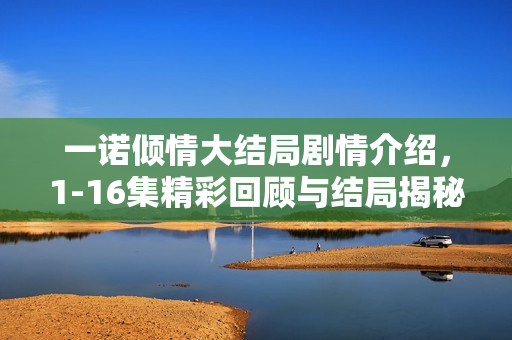 一诺倾情大结局剧情介绍,1-16集精彩回顾与结局揭秘 一诺倾情大结局剧情介绍,1-16集精彩回顾与结局揭秘