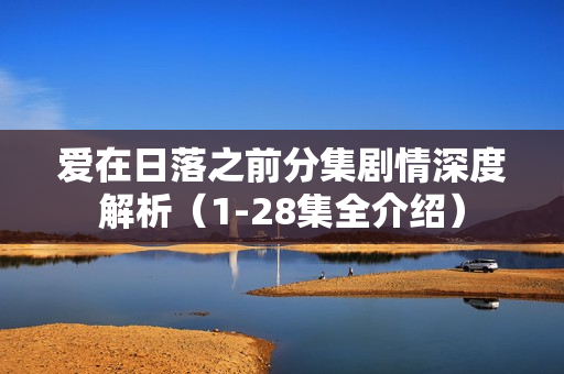 爱在日落之前分集剧情深度解析(1-28集全介绍) 爱在日落之前分集剧情深度解析(1-28集全介绍)