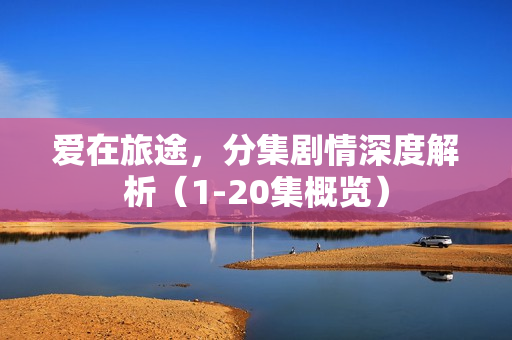 爱在旅途,分集剧情深度解析(1-20集概览) 爱在旅途,分集剧情深度解析(1-20集概览)