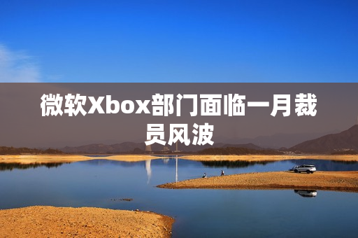 微软Xbox部门面临一月裁员风波