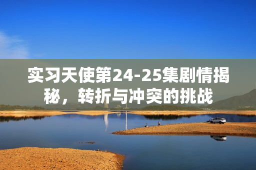 实习天使第24-25集剧情揭秘，转折与冲突的挑战