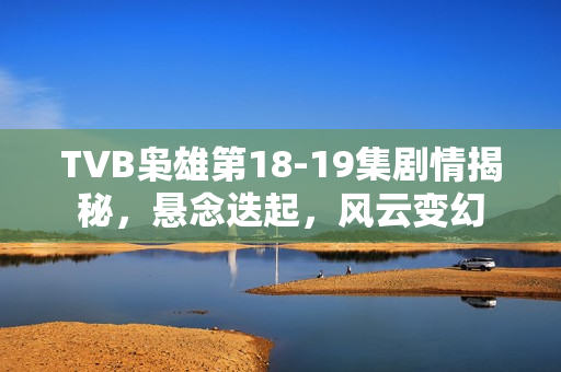 TVB枭雄第18-19集剧情揭秘，悬念迭起，风云变幻
