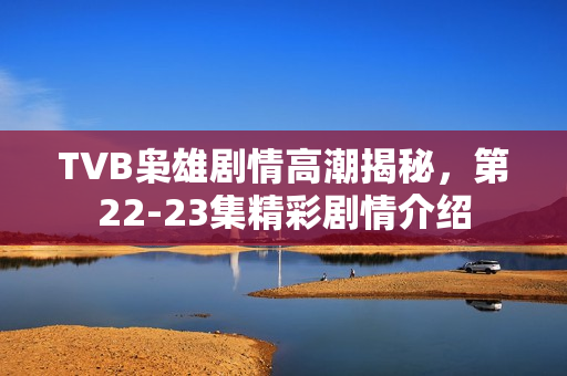 TVB枭雄剧情高潮揭秘，第22-23集精彩剧情介绍