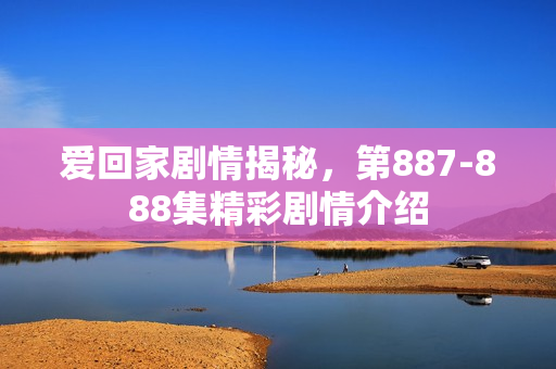 爱回家剧情揭秘，第887-888集精彩剧情介绍