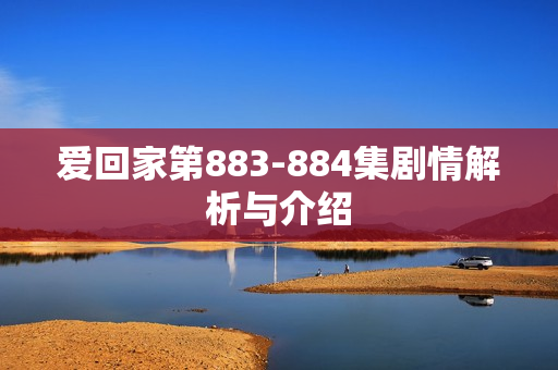 爱回家第883-884集剧情解析与介绍