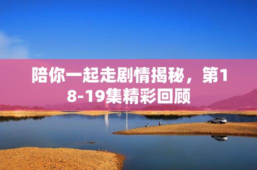 陪你一起走剧情揭秘，第18-19集精彩回顾