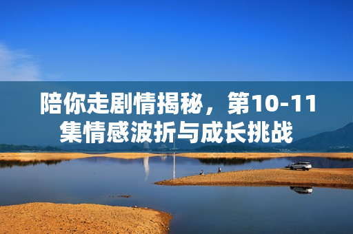 陪你走剧情揭秘,第10-11集情感波折与成长挑战 陪你走剧情揭秘,第10-11集情感波折与成长挑战