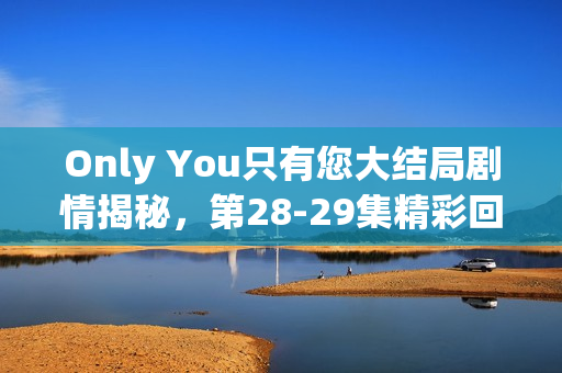 Only You只有您大结局剧情揭秘，第28-29集精彩回顾