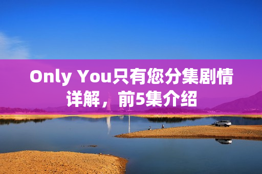 Only You只有您分集剧情详解，前5集介绍