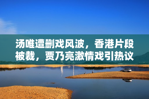 汤唯遭删戏风波，香港片段被裁，贾乃亮激情戏引热议