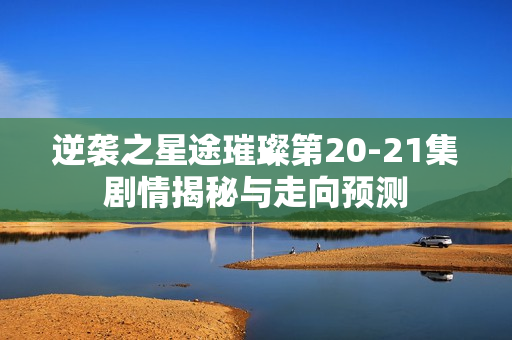 逆袭之星途璀璨第20-21集剧情揭秘与走向预测