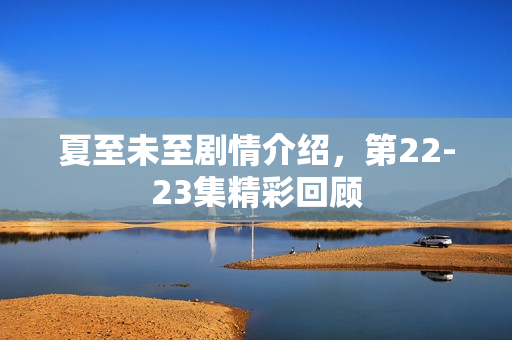 夏至未至剧情介绍，第22-23集精彩回顾