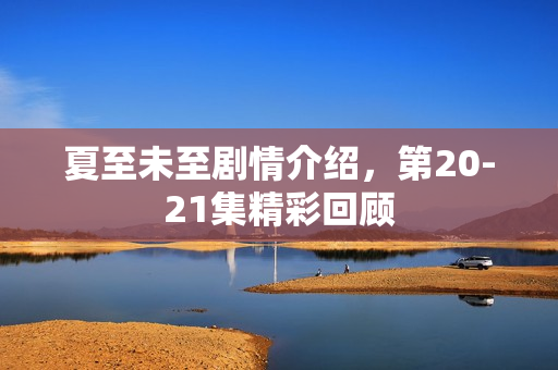 夏至未至剧情介绍，第20-21集精彩回顾