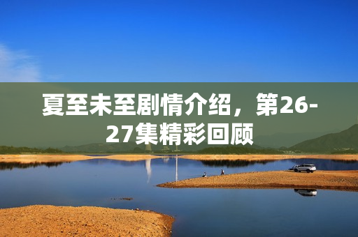 夏至未至剧情介绍，第26-27集精彩回顾