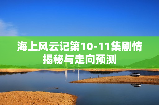 海上风云记第10-11集剧情揭秘与走向预测