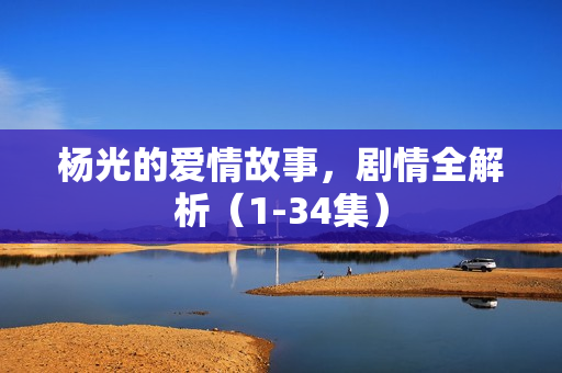 杨光的爱情故事,剧情全解析(1-34集) 杨光的爱情故事,剧情全解析(1-34集)