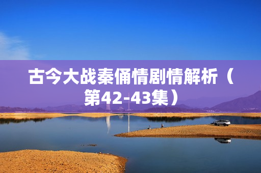 古今大战秦俑情剧情解析（第42-43集）