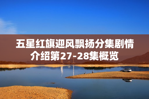 五星红旗迎风飘扬分集剧情介绍第27-28集概览