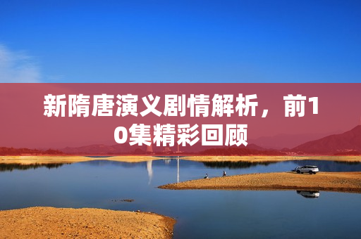 新隋唐演义剧情解析，前10集精彩回顾