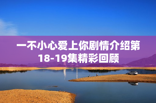 一不小心爱上你剧情介绍第18-19集精彩回顾