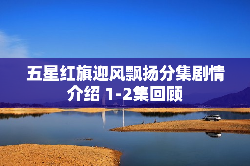 五星红旗迎风飘扬分集剧情介绍 1-2集回顾