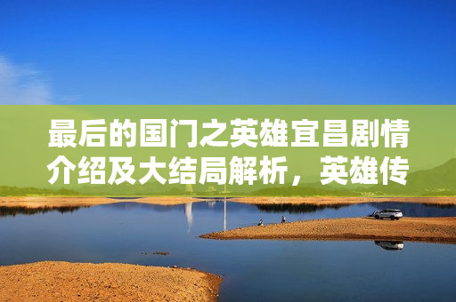 最后的国门之英雄宜昌剧情介绍及大结局解析，英雄传奇的宜昌篇章