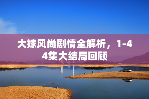 大嫁风尚剧情全解析,1-44集大结局回顾 大嫁风尚剧情全解析,1-44集大结局回顾