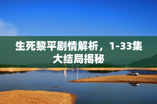 生死黎平剧情解析，1-33集大结局揭秘