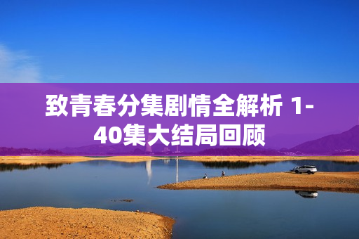 致青春分集剧情全解析 1-40集大结局回顾 致青春分集剧情全解析 1-40集大结局回顾
