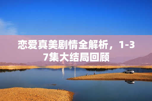 恋爱真美剧情全解析，1-37集大结局回顾