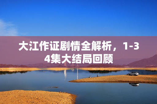 大江作证剧情全解析，1-34集大结局回顾