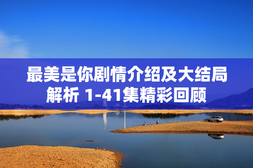 最美是你剧情介绍及大结局解析 1-41集精彩回顾