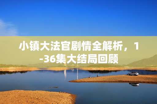 小镇大法官剧情全解析,1-36集大结局回顾 小镇大法官剧情全解析,1-36集大结局回顾