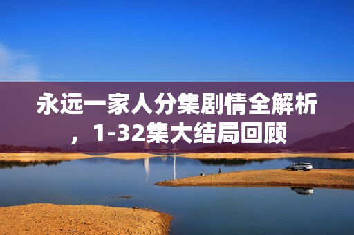 永远一家人分集剧情全解析，1-32集大结局回顾