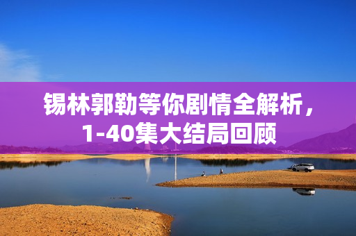 锡林郭勒等你剧情全解析,1-40集大结局回顾 锡林郭勒等你剧情全解析,1-40集大结局回顾