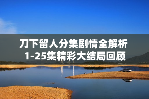 刀下留人分集剧情全解析 1-25集精彩大结局回顾
