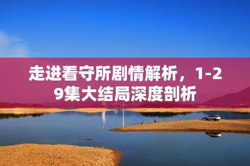走进看守所剧情解析,1-29集大结局深度剖析 走进看守所剧情解析,1-29集大结局深度剖析
