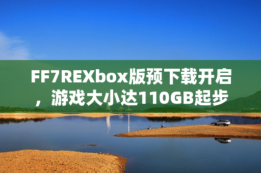 FF7REXbox版预下载开启,游戏大小达110GB起步 FF7REXbox版预下载开启,游戏大小达110GB起步