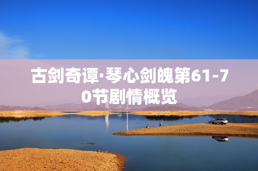 古剑奇谭·琴心剑魄第61-70节剧情概览