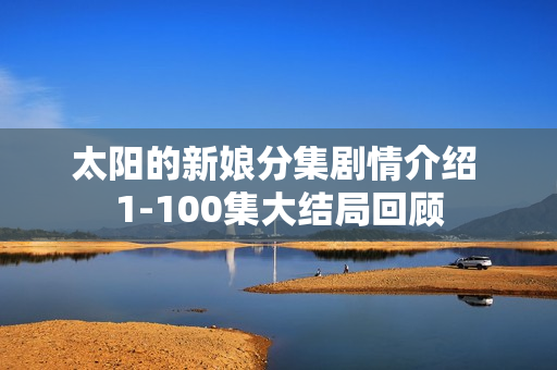 太阳的新娘分集剧情介绍 1-100集大结局回顾