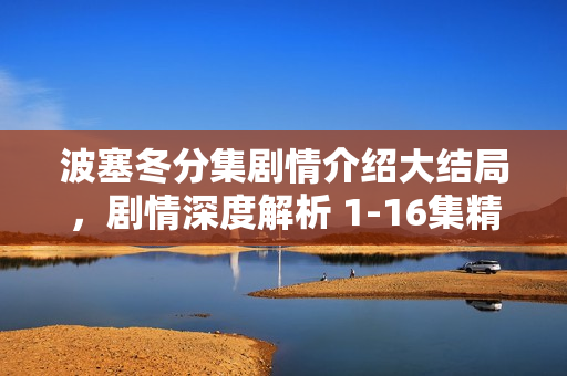 波塞冬分集剧情介绍大结局，剧情深度解析 1-16集精彩回顾与结局揭秘