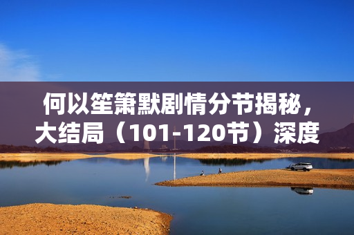 何以笙箫默剧情分节揭秘,大结局(101-120节)深度解析 何以笙箫默剧情分节揭秘,大结局(101-120节)深度解析