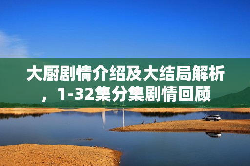 大厨剧情介绍及大结局解析，1-32集分集剧情回顾