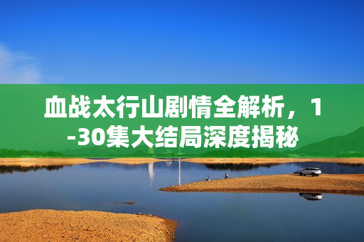 血战太行山剧情全解析，1-30集大结局深度揭秘