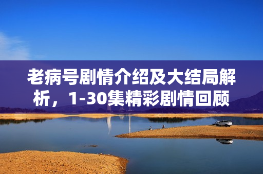老病号剧情介绍及大结局解析,1-30集精彩剧情回顾与结局揭秘 老病号剧情介绍及大结局解析,1-30集精彩剧情回顾与结局揭秘